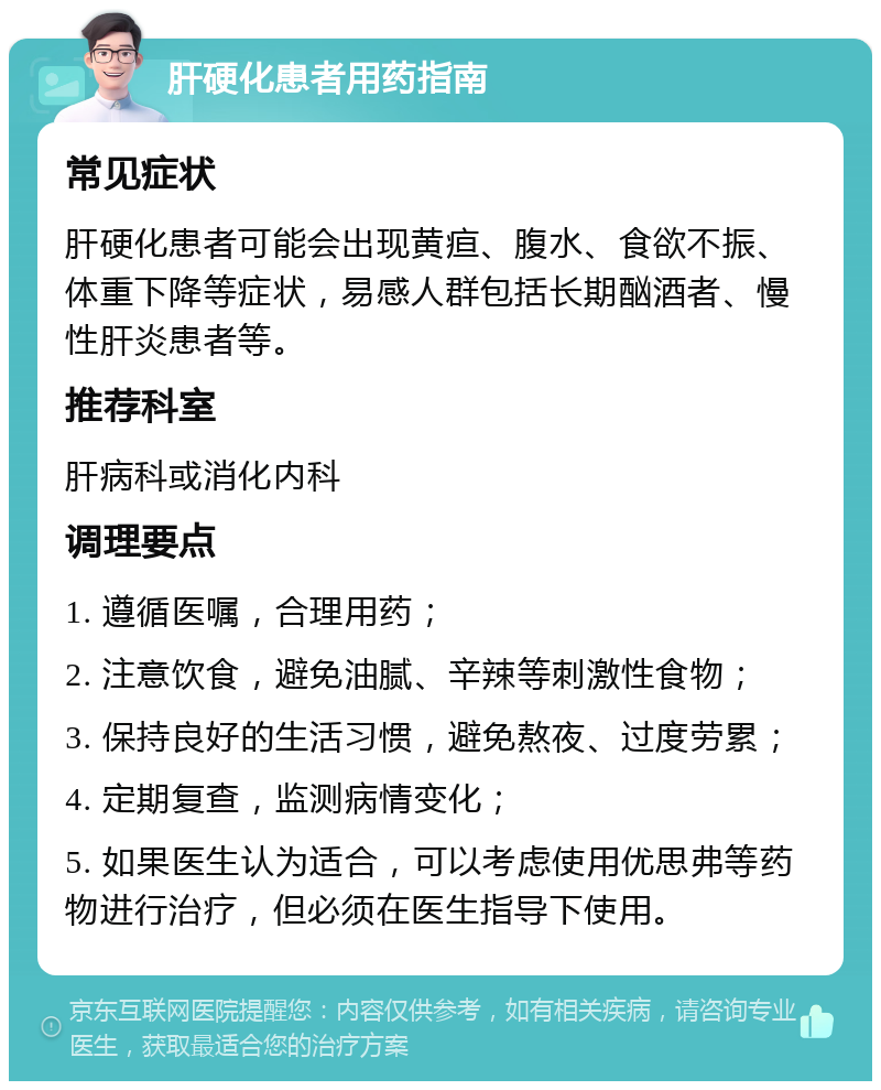 肝硬化患者用药指南 常见症状 肝硬化患者可能会出现黄疸、腹水、食欲不振、体重下降等症状，易感人群包括长期酗酒者、慢性肝炎患者等。 推荐科室 肝病科或消化内科 调理要点 1. 遵循医嘱，合理用药； 2. 注意饮食，避免油腻、辛辣等刺激性食物； 3. 保持良好的生活习惯，避免熬夜、过度劳累； 4. 定期复查，监测病情变化； 5. 如果医生认为适合，可以考虑使用优思弗等药物进行治疗，但必须在医生指导下使用。