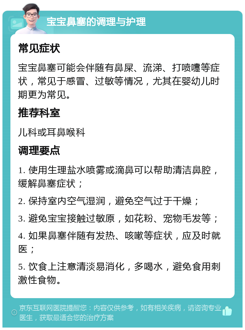 宝宝鼻塞的调理与护理 常见症状 宝宝鼻塞可能会伴随有鼻屎、流涕、打喷嚏等症状，常见于感冒、过敏等情况，尤其在婴幼儿时期更为常见。 推荐科室 儿科或耳鼻喉科 调理要点 1. 使用生理盐水喷雾或滴鼻可以帮助清洁鼻腔，缓解鼻塞症状； 2. 保持室内空气湿润，避免空气过于干燥； 3. 避免宝宝接触过敏原，如花粉、宠物毛发等； 4. 如果鼻塞伴随有发热、咳嗽等症状，应及时就医； 5. 饮食上注意清淡易消化，多喝水，避免食用刺激性食物。