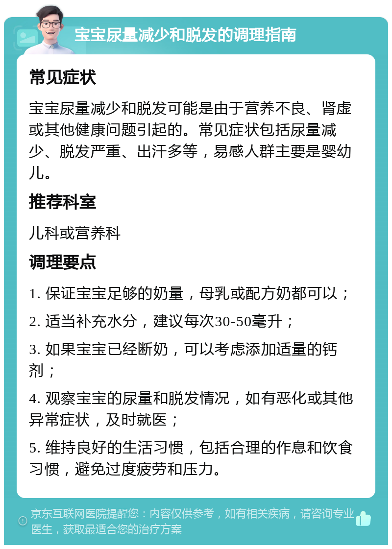 宝宝尿量减少和脱发的调理指南 常见症状 宝宝尿量减少和脱发可能是由于营养不良、肾虚或其他健康问题引起的。常见症状包括尿量减少、脱发严重、出汗多等，易感人群主要是婴幼儿。 推荐科室 儿科或营养科 调理要点 1. 保证宝宝足够的奶量，母乳或配方奶都可以； 2. 适当补充水分，建议每次30-50毫升； 3. 如果宝宝已经断奶，可以考虑添加适量的钙剂； 4. 观察宝宝的尿量和脱发情况，如有恶化或其他异常症状，及时就医； 5. 维持良好的生活习惯，包括合理的作息和饮食习惯，避免过度疲劳和压力。