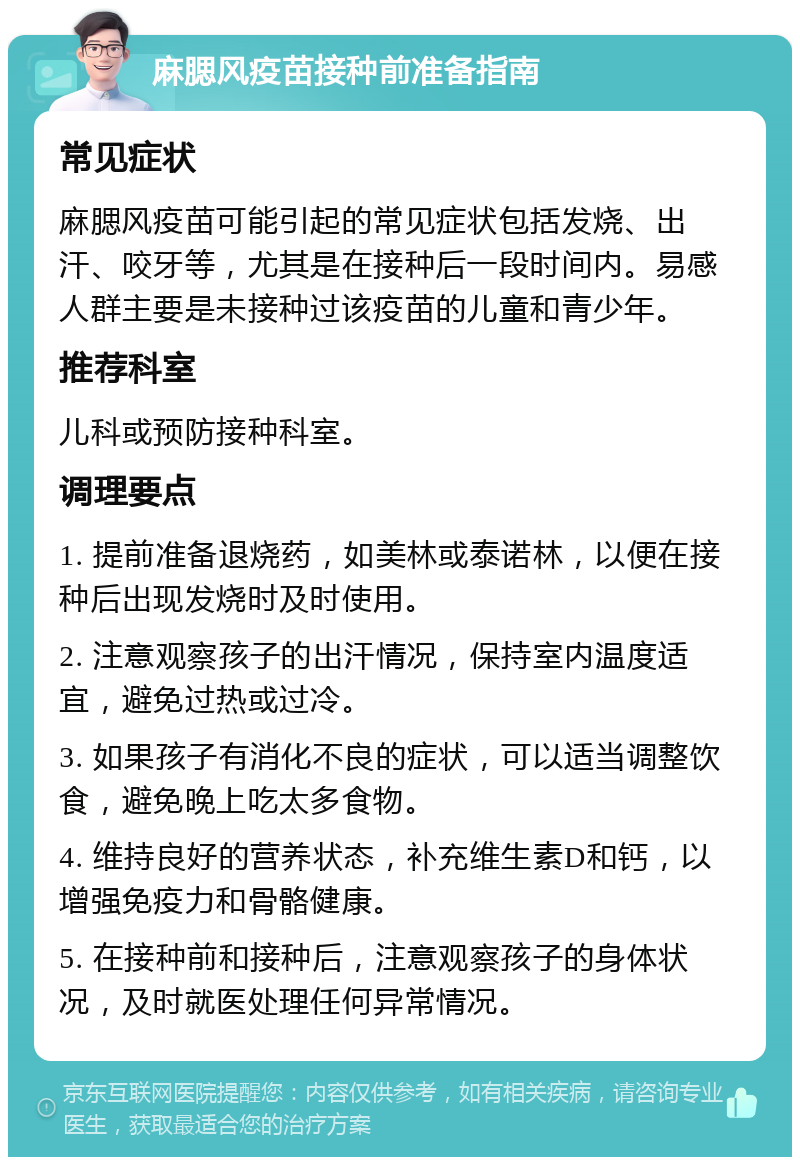 麻腮风疫苗接种前准备指南 常见症状 麻腮风疫苗可能引起的常见症状包括发烧、出汗、咬牙等，尤其是在接种后一段时间内。易感人群主要是未接种过该疫苗的儿童和青少年。 推荐科室 儿科或预防接种科室。 调理要点 1. 提前准备退烧药，如美林或泰诺林，以便在接种后出现发烧时及时使用。 2. 注意观察孩子的出汗情况，保持室内温度适宜，避免过热或过冷。 3. 如果孩子有消化不良的症状，可以适当调整饮食，避免晚上吃太多食物。 4. 维持良好的营养状态，补充维生素D和钙，以增强免疫力和骨骼健康。 5. 在接种前和接种后，注意观察孩子的身体状况，及时就医处理任何异常情况。