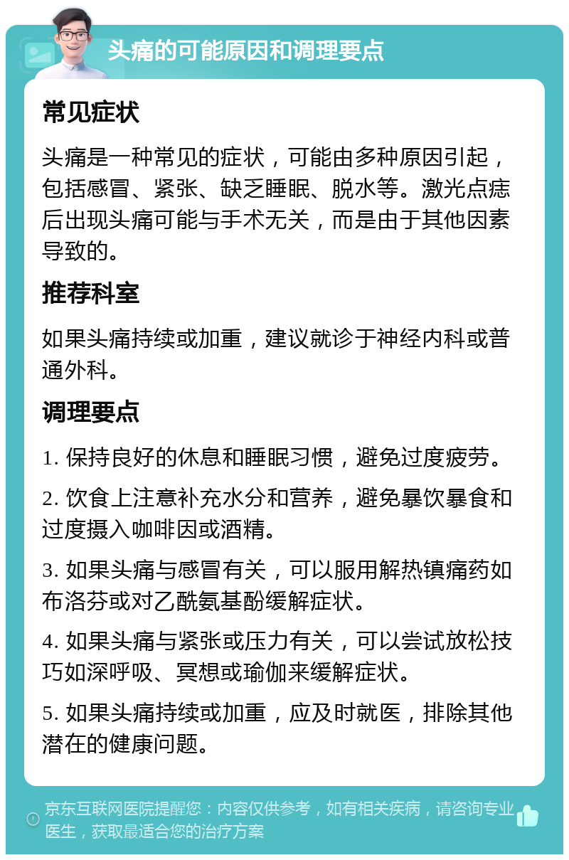 头痛的可能原因和调理要点 常见症状 头痛是一种常见的症状，可能由多种原因引起，包括感冒、紧张、缺乏睡眠、脱水等。激光点痣后出现头痛可能与手术无关，而是由于其他因素导致的。 推荐科室 如果头痛持续或加重，建议就诊于神经内科或普通外科。 调理要点 1. 保持良好的休息和睡眠习惯，避免过度疲劳。 2. 饮食上注意补充水分和营养，避免暴饮暴食和过度摄入咖啡因或酒精。 3. 如果头痛与感冒有关，可以服用解热镇痛药如布洛芬或对乙酰氨基酚缓解症状。 4. 如果头痛与紧张或压力有关，可以尝试放松技巧如深呼吸、冥想或瑜伽来缓解症状。 5. 如果头痛持续或加重，应及时就医，排除其他潜在的健康问题。