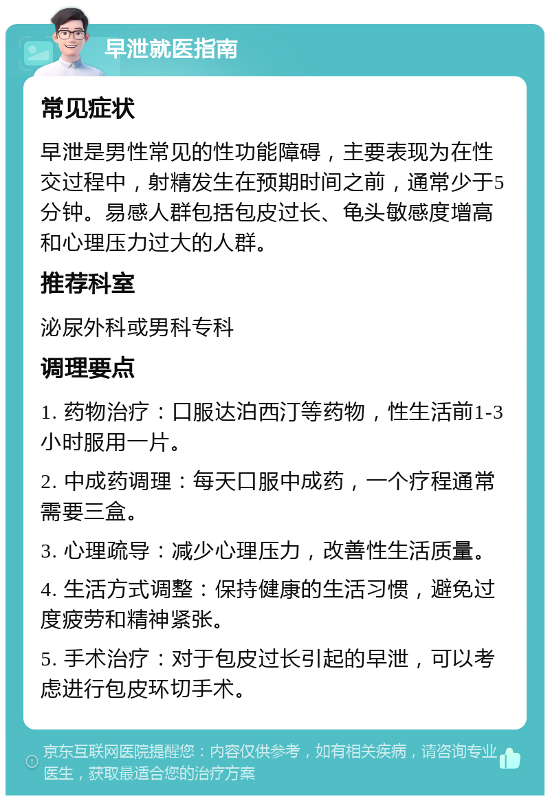 早泄就医指南 常见症状 早泄是男性常见的性功能障碍，主要表现为在性交过程中，射精发生在预期时间之前，通常少于5分钟。易感人群包括包皮过长、龟头敏感度增高和心理压力过大的人群。 推荐科室 泌尿外科或男科专科 调理要点 1. 药物治疗：口服达泊西汀等药物，性生活前1-3小时服用一片。 2. 中成药调理：每天口服中成药，一个疗程通常需要三盒。 3. 心理疏导：减少心理压力，改善性生活质量。 4. 生活方式调整：保持健康的生活习惯，避免过度疲劳和精神紧张。 5. 手术治疗：对于包皮过长引起的早泄，可以考虑进行包皮环切手术。