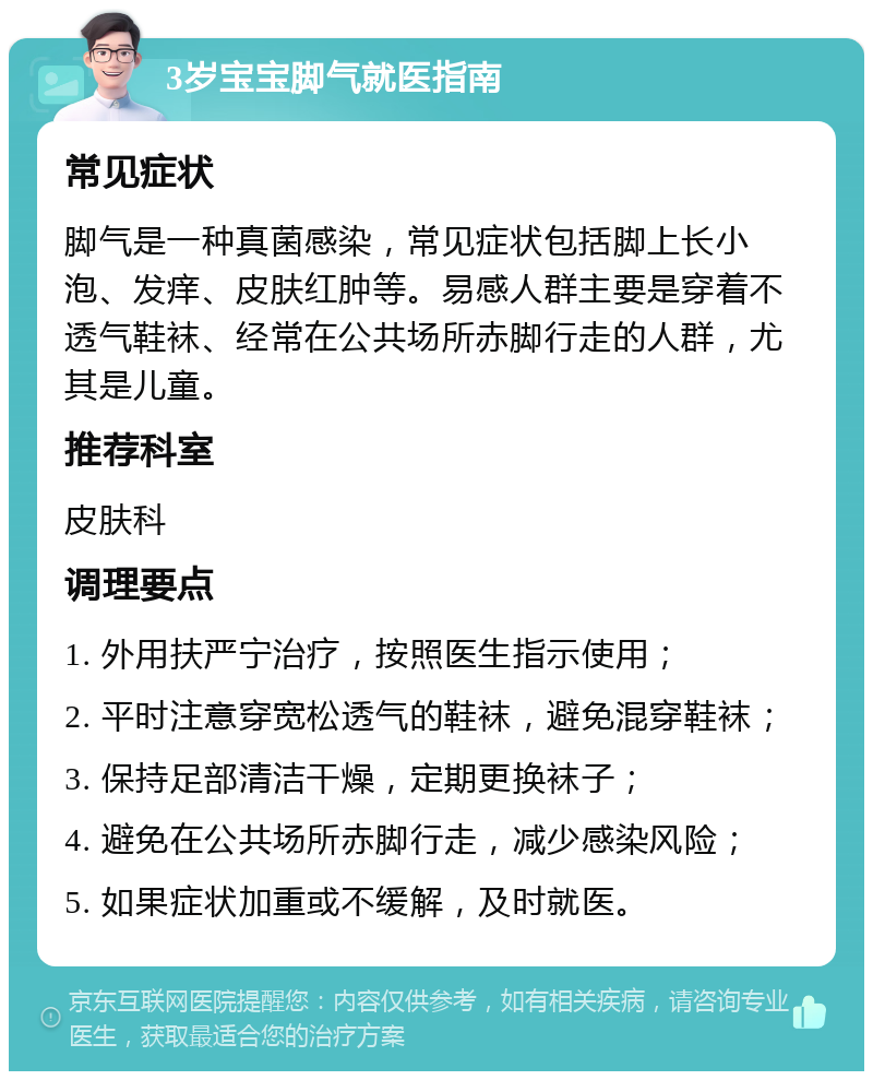 3岁宝宝脚气就医指南 常见症状 脚气是一种真菌感染，常见症状包括脚上长小泡、发痒、皮肤红肿等。易感人群主要是穿着不透气鞋袜、经常在公共场所赤脚行走的人群，尤其是儿童。 推荐科室 皮肤科 调理要点 1. 外用扶严宁治疗，按照医生指示使用； 2. 平时注意穿宽松透气的鞋袜，避免混穿鞋袜； 3. 保持足部清洁干燥，定期更换袜子； 4. 避免在公共场所赤脚行走，减少感染风险； 5. 如果症状加重或不缓解，及时就医。