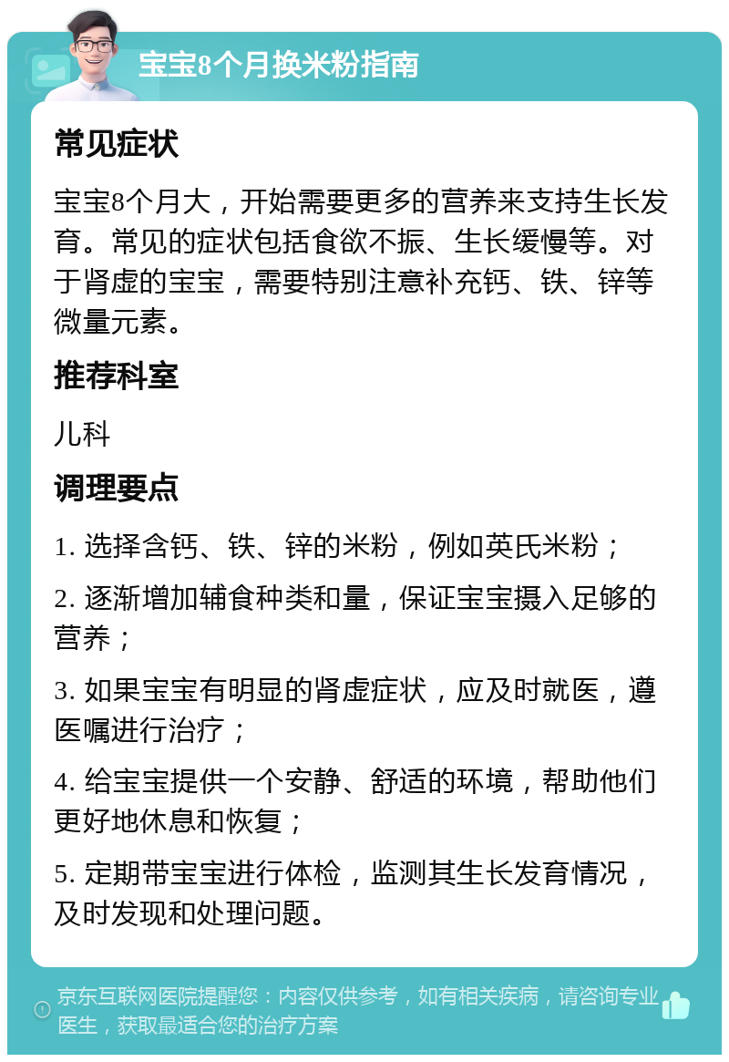 宝宝8个月换米粉指南 常见症状 宝宝8个月大，开始需要更多的营养来支持生长发育。常见的症状包括食欲不振、生长缓慢等。对于肾虚的宝宝，需要特别注意补充钙、铁、锌等微量元素。 推荐科室 儿科 调理要点 1. 选择含钙、铁、锌的米粉，例如英氏米粉； 2. 逐渐增加辅食种类和量，保证宝宝摄入足够的营养； 3. 如果宝宝有明显的肾虚症状，应及时就医，遵医嘱进行治疗； 4. 给宝宝提供一个安静、舒适的环境，帮助他们更好地休息和恢复； 5. 定期带宝宝进行体检，监测其生长发育情况，及时发现和处理问题。