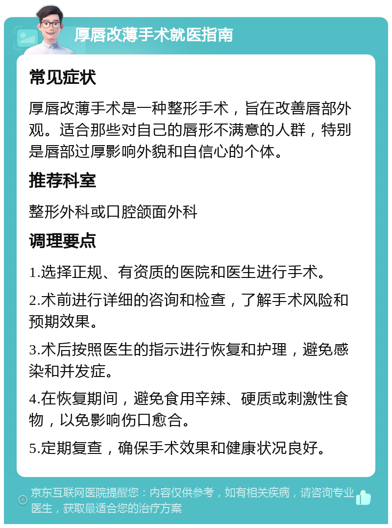 厚唇改薄手术就医指南 常见症状 厚唇改薄手术是一种整形手术，旨在改善唇部外观。适合那些对自己的唇形不满意的人群，特别是唇部过厚影响外貌和自信心的个体。 推荐科室 整形外科或口腔颌面外科 调理要点 1.选择正规、有资质的医院和医生进行手术。 2.术前进行详细的咨询和检查，了解手术风险和预期效果。 3.术后按照医生的指示进行恢复和护理，避免感染和并发症。 4.在恢复期间，避免食用辛辣、硬质或刺激性食物，以免影响伤口愈合。 5.定期复查，确保手术效果和健康状况良好。