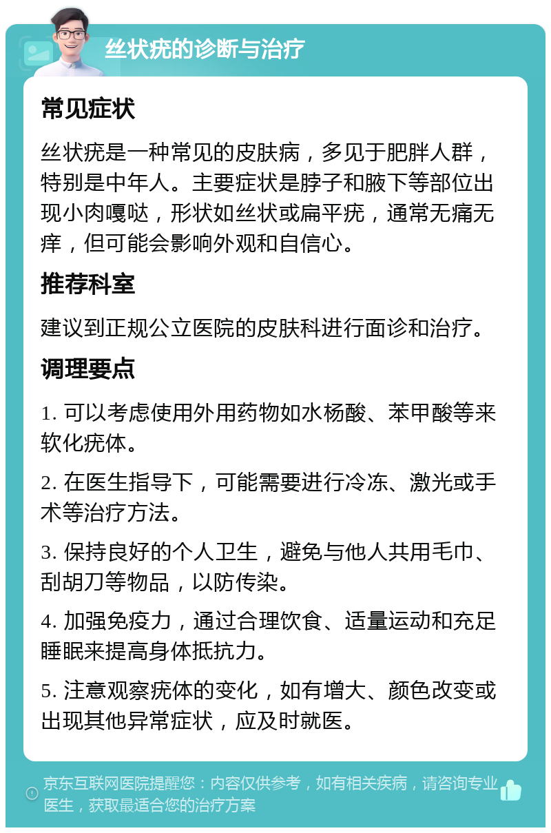 丝状疣的诊断与治疗 常见症状 丝状疣是一种常见的皮肤病，多见于肥胖人群，特别是中年人。主要症状是脖子和腋下等部位出现小肉嘎哒，形状如丝状或扁平疣，通常无痛无痒，但可能会影响外观和自信心。 推荐科室 建议到正规公立医院的皮肤科进行面诊和治疗。 调理要点 1. 可以考虑使用外用药物如水杨酸、苯甲酸等来软化疣体。 2. 在医生指导下，可能需要进行冷冻、激光或手术等治疗方法。 3. 保持良好的个人卫生，避免与他人共用毛巾、刮胡刀等物品，以防传染。 4. 加强免疫力，通过合理饮食、适量运动和充足睡眠来提高身体抵抗力。 5. 注意观察疣体的变化，如有增大、颜色改变或出现其他异常症状，应及时就医。