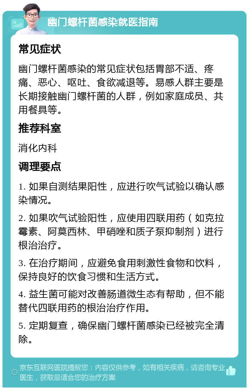 幽门螺杆菌感染就医指南 常见症状 幽门螺杆菌感染的常见症状包括胃部不适、疼痛、恶心、呕吐、食欲减退等。易感人群主要是长期接触幽门螺杆菌的人群，例如家庭成员、共用餐具等。 推荐科室 消化内科 调理要点 1. 如果自测结果阳性，应进行吹气试验以确认感染情况。 2. 如果吹气试验阳性，应使用四联用药（如克拉霉素、阿莫西林、甲硝唑和质子泵抑制剂）进行根治治疗。 3. 在治疗期间，应避免食用刺激性食物和饮料，保持良好的饮食习惯和生活方式。 4. 益生菌可能对改善肠道微生态有帮助，但不能替代四联用药的根治治疗作用。 5. 定期复查，确保幽门螺杆菌感染已经被完全清除。