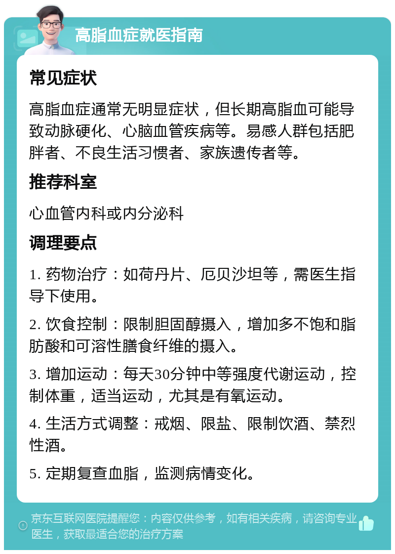 高脂血症就医指南 常见症状 高脂血症通常无明显症状，但长期高脂血可能导致动脉硬化、心脑血管疾病等。易感人群包括肥胖者、不良生活习惯者、家族遗传者等。 推荐科室 心血管内科或内分泌科 调理要点 1. 药物治疗：如荷丹片、厄贝沙坦等，需医生指导下使用。 2. 饮食控制：限制胆固醇摄入，增加多不饱和脂肪酸和可溶性膳食纤维的摄入。 3. 增加运动：每天30分钟中等强度代谢运动，控制体重，适当运动，尤其是有氧运动。 4. 生活方式调整：戒烟、限盐、限制饮酒、禁烈性酒。 5. 定期复查血脂，监测病情变化。