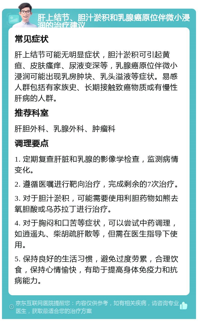 肝上结节、胆汁淤积和乳腺癌原位伴微小浸润的治疗建议 常见症状 肝上结节可能无明显症状，胆汁淤积可引起黄疸、皮肤瘙痒、尿液变深等，乳腺癌原位伴微小浸润可能出现乳房肿块、乳头溢液等症状。易感人群包括有家族史、长期接触致癌物质或有慢性肝病的人群。 推荐科室 肝胆外科、乳腺外科、肿瘤科 调理要点 1. 定期复查肝脏和乳腺的影像学检查，监测病情变化。 2. 遵循医嘱进行靶向治疗，完成剩余的7次治疗。 3. 对于胆汁淤积，可能需要使用利胆药物如熊去氧胆酸或乌苏拉丁进行治疗。 4. 对于胸闷和口苦等症状，可以尝试中药调理，如逍遥丸、柴胡疏肝散等，但需在医生指导下使用。 5. 保持良好的生活习惯，避免过度劳累，合理饮食，保持心情愉快，有助于提高身体免疫力和抗病能力。