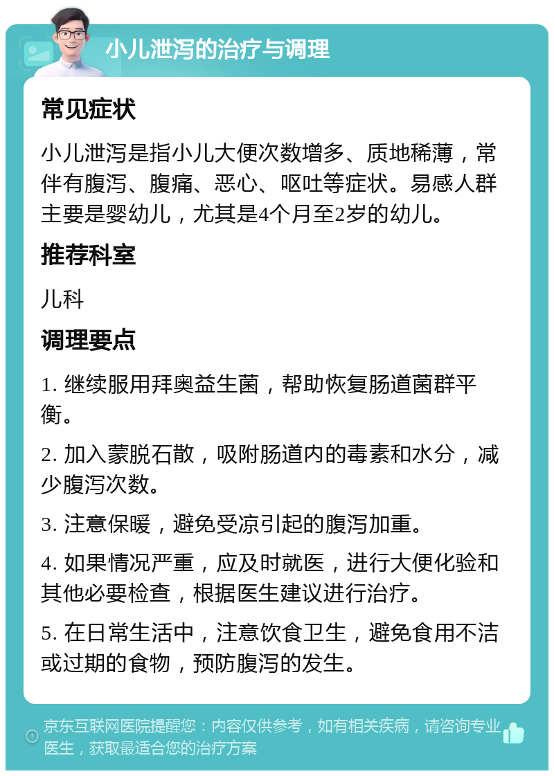 小儿泄泻的治疗与调理 常见症状 小儿泄泻是指小儿大便次数增多、质地稀薄，常伴有腹泻、腹痛、恶心、呕吐等症状。易感人群主要是婴幼儿，尤其是4个月至2岁的幼儿。 推荐科室 儿科 调理要点 1. 继续服用拜奥益生菌，帮助恢复肠道菌群平衡。 2. 加入蒙脱石散，吸附肠道内的毒素和水分，减少腹泻次数。 3. 注意保暖，避免受凉引起的腹泻加重。 4. 如果情况严重，应及时就医，进行大便化验和其他必要检查，根据医生建议进行治疗。 5. 在日常生活中，注意饮食卫生，避免食用不洁或过期的食物，预防腹泻的发生。