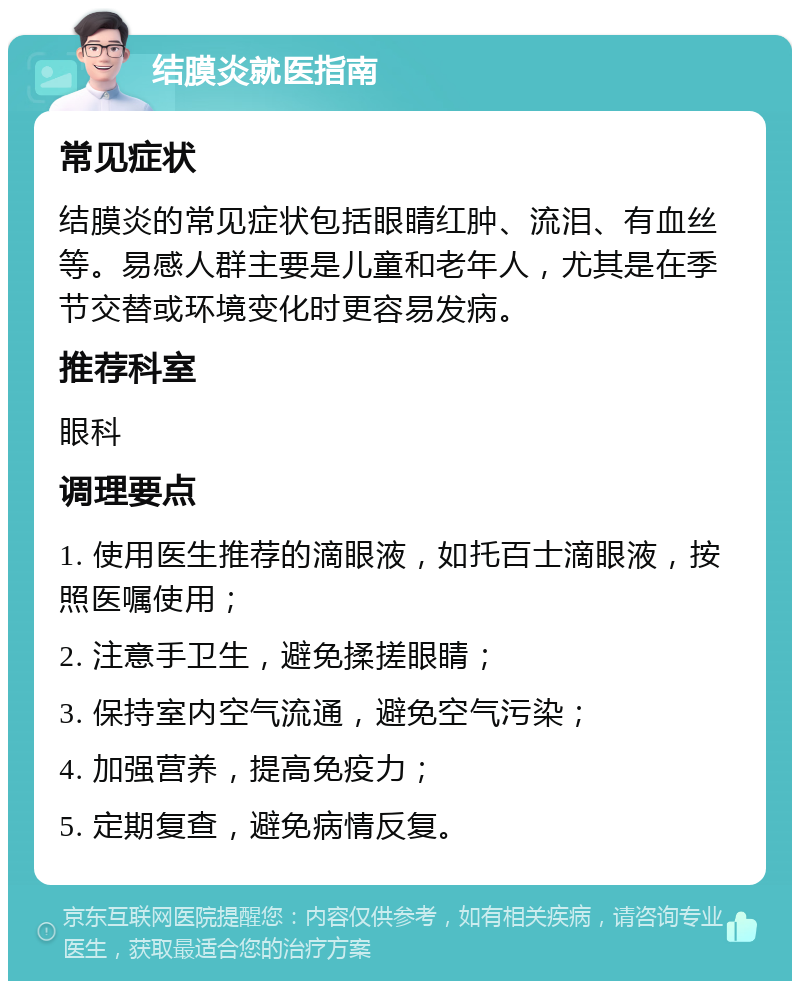 结膜炎就医指南 常见症状 结膜炎的常见症状包括眼睛红肿、流泪、有血丝等。易感人群主要是儿童和老年人，尤其是在季节交替或环境变化时更容易发病。 推荐科室 眼科 调理要点 1. 使用医生推荐的滴眼液，如托百士滴眼液，按照医嘱使用； 2. 注意手卫生，避免揉搓眼睛； 3. 保持室内空气流通，避免空气污染； 4. 加强营养，提高免疫力； 5. 定期复查，避免病情反复。