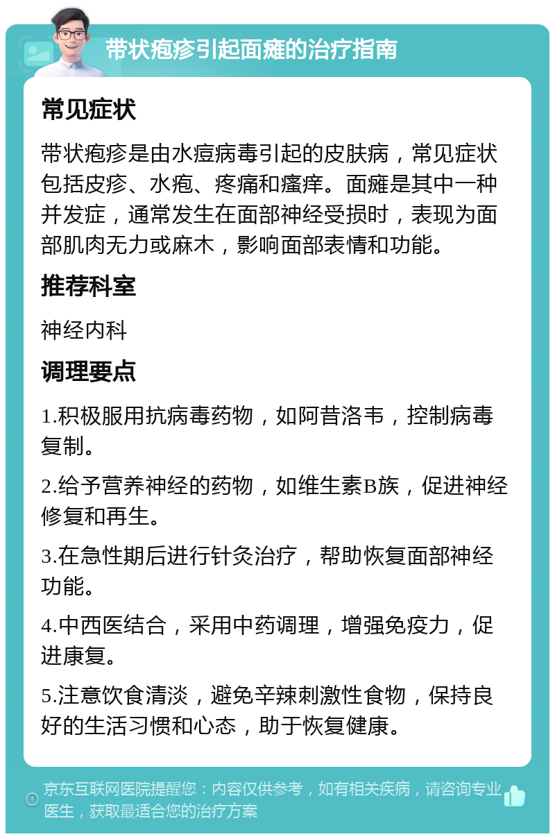 带状疱疹引起面瘫的治疗指南 常见症状 带状疱疹是由水痘病毒引起的皮肤病，常见症状包括皮疹、水疱、疼痛和瘙痒。面瘫是其中一种并发症，通常发生在面部神经受损时，表现为面部肌肉无力或麻木，影响面部表情和功能。 推荐科室 神经内科 调理要点 1.积极服用抗病毒药物，如阿昔洛韦，控制病毒复制。 2.给予营养神经的药物，如维生素B族，促进神经修复和再生。 3.在急性期后进行针灸治疗，帮助恢复面部神经功能。 4.中西医结合，采用中药调理，增强免疫力，促进康复。 5.注意饮食清淡，避免辛辣刺激性食物，保持良好的生活习惯和心态，助于恢复健康。