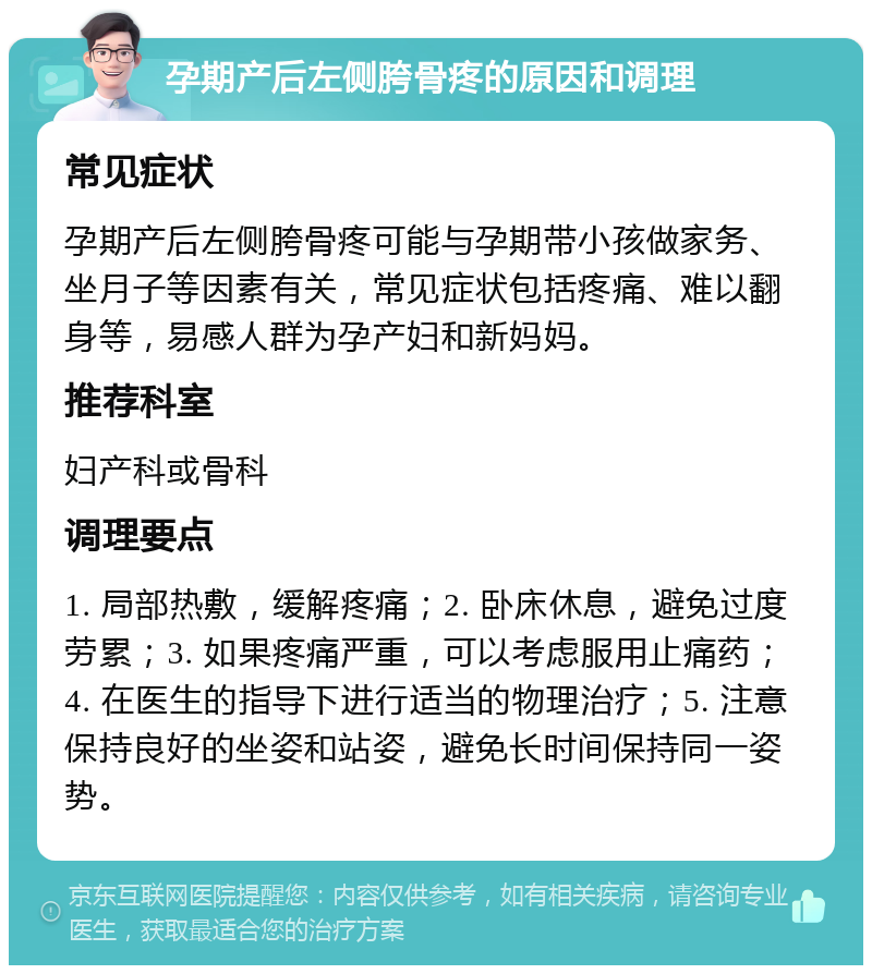 孕期产后左侧胯骨疼的原因和调理 常见症状 孕期产后左侧胯骨疼可能与孕期带小孩做家务、坐月子等因素有关，常见症状包括疼痛、难以翻身等，易感人群为孕产妇和新妈妈。 推荐科室 妇产科或骨科 调理要点 1. 局部热敷，缓解疼痛；2. 卧床休息，避免过度劳累；3. 如果疼痛严重，可以考虑服用止痛药；4. 在医生的指导下进行适当的物理治疗；5. 注意保持良好的坐姿和站姿，避免长时间保持同一姿势。