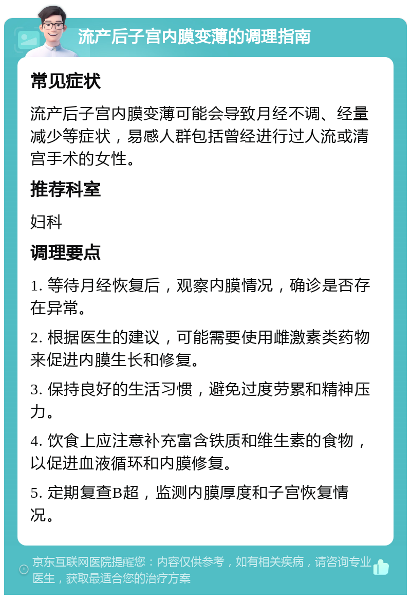 流产后子宫内膜变薄的调理指南 常见症状 流产后子宫内膜变薄可能会导致月经不调、经量减少等症状，易感人群包括曾经进行过人流或清宫手术的女性。 推荐科室 妇科 调理要点 1. 等待月经恢复后，观察内膜情况，确诊是否存在异常。 2. 根据医生的建议，可能需要使用雌激素类药物来促进内膜生长和修复。 3. 保持良好的生活习惯，避免过度劳累和精神压力。 4. 饮食上应注意补充富含铁质和维生素的食物，以促进血液循环和内膜修复。 5. 定期复查B超，监测内膜厚度和子宫恢复情况。