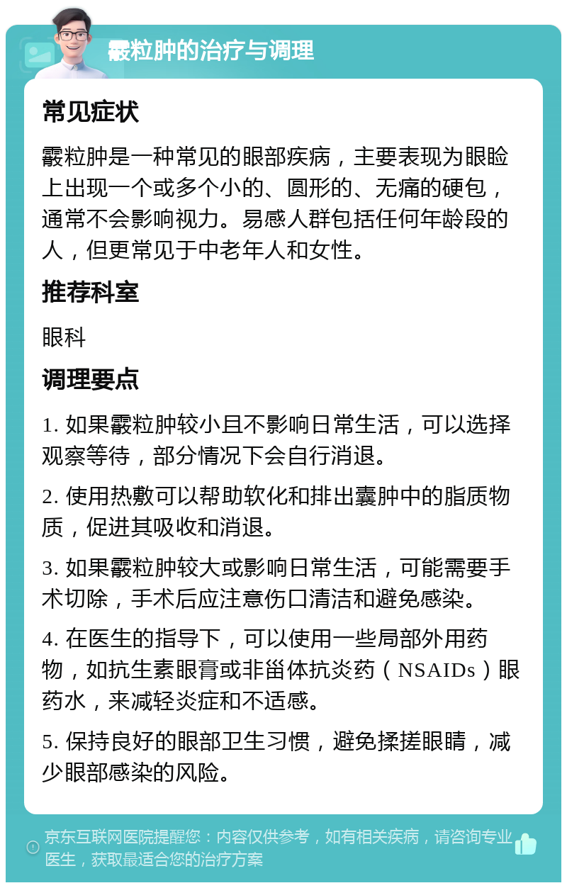 霰粒肿的治疗与调理 常见症状 霰粒肿是一种常见的眼部疾病，主要表现为眼睑上出现一个或多个小的、圆形的、无痛的硬包，通常不会影响视力。易感人群包括任何年龄段的人，但更常见于中老年人和女性。 推荐科室 眼科 调理要点 1. 如果霰粒肿较小且不影响日常生活，可以选择观察等待，部分情况下会自行消退。 2. 使用热敷可以帮助软化和排出囊肿中的脂质物质，促进其吸收和消退。 3. 如果霰粒肿较大或影响日常生活，可能需要手术切除，手术后应注意伤口清洁和避免感染。 4. 在医生的指导下，可以使用一些局部外用药物，如抗生素眼膏或非甾体抗炎药（NSAIDs）眼药水，来减轻炎症和不适感。 5. 保持良好的眼部卫生习惯，避免揉搓眼睛，减少眼部感染的风险。