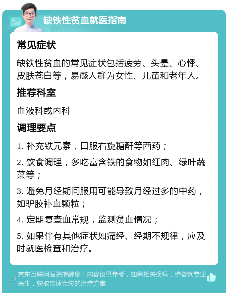 缺铁性贫血就医指南 常见症状 缺铁性贫血的常见症状包括疲劳、头晕、心悸、皮肤苍白等，易感人群为女性、儿童和老年人。 推荐科室 血液科或内科 调理要点 1. 补充铁元素，口服右旋糖酐等西药； 2. 饮食调理，多吃富含铁的食物如红肉、绿叶蔬菜等； 3. 避免月经期间服用可能导致月经过多的中药，如驴胶补血颗粒； 4. 定期复查血常规，监测贫血情况； 5. 如果伴有其他症状如痛经、经期不规律，应及时就医检查和治疗。