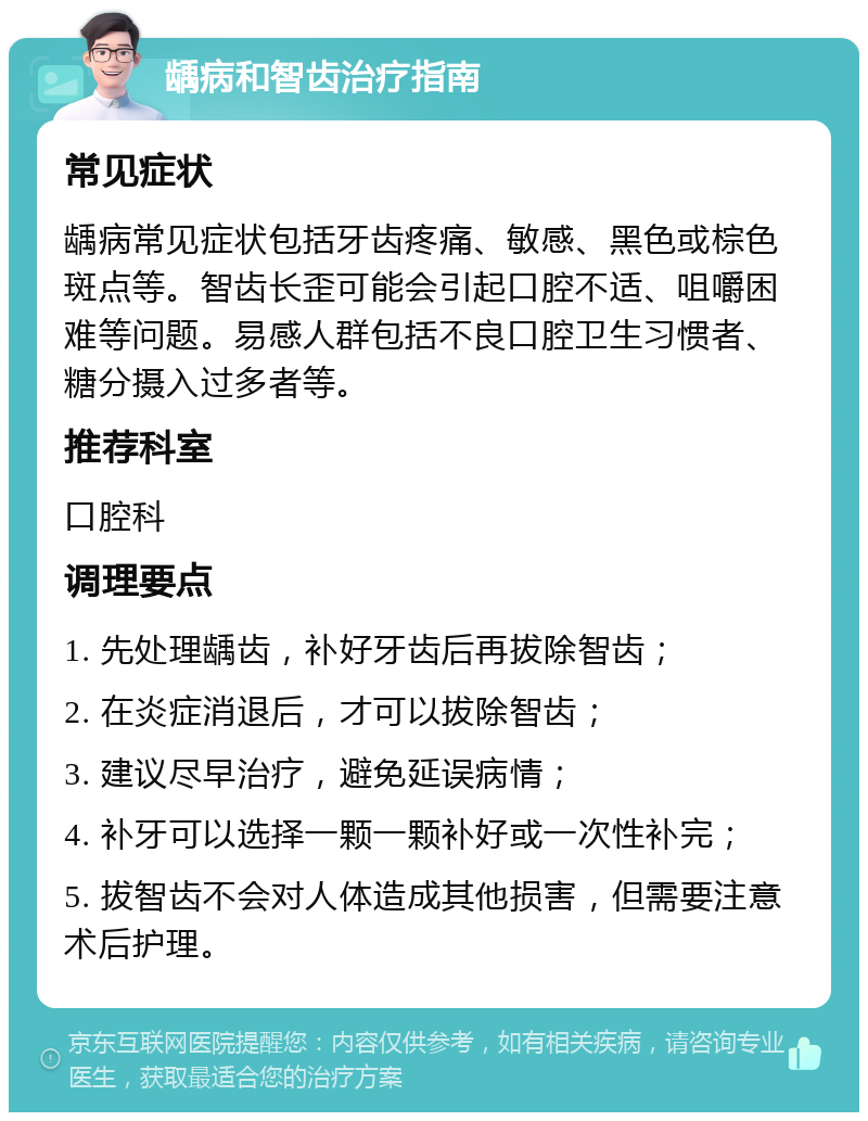 龋病和智齿治疗指南 常见症状 龋病常见症状包括牙齿疼痛、敏感、黑色或棕色斑点等。智齿长歪可能会引起口腔不适、咀嚼困难等问题。易感人群包括不良口腔卫生习惯者、糖分摄入过多者等。 推荐科室 口腔科 调理要点 1. 先处理龋齿，补好牙齿后再拔除智齿； 2. 在炎症消退后，才可以拔除智齿； 3. 建议尽早治疗，避免延误病情； 4. 补牙可以选择一颗一颗补好或一次性补完； 5. 拔智齿不会对人体造成其他损害，但需要注意术后护理。