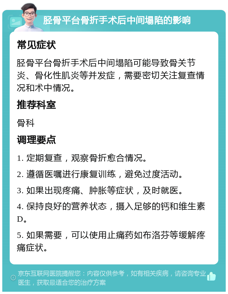 胫骨平台骨折手术后中间塌陷的影响 常见症状 胫骨平台骨折手术后中间塌陷可能导致骨关节炎、骨化性肌炎等并发症，需要密切关注复查情况和术中情况。 推荐科室 骨科 调理要点 1. 定期复查，观察骨折愈合情况。 2. 遵循医嘱进行康复训练，避免过度活动。 3. 如果出现疼痛、肿胀等症状，及时就医。 4. 保持良好的营养状态，摄入足够的钙和维生素D。 5. 如果需要，可以使用止痛药如布洛芬等缓解疼痛症状。