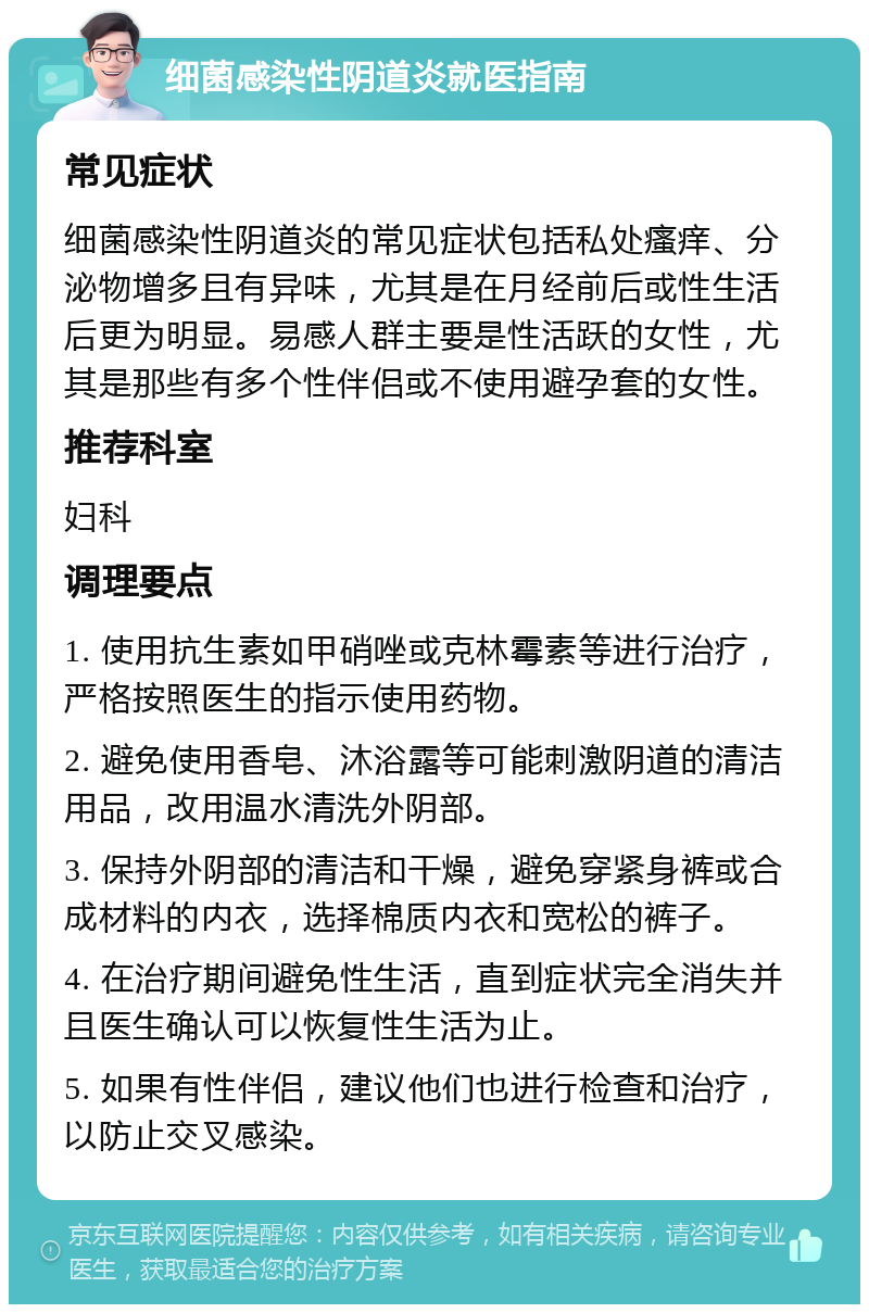 细菌感染性阴道炎就医指南 常见症状 细菌感染性阴道炎的常见症状包括私处瘙痒、分泌物增多且有异味，尤其是在月经前后或性生活后更为明显。易感人群主要是性活跃的女性，尤其是那些有多个性伴侣或不使用避孕套的女性。 推荐科室 妇科 调理要点 1. 使用抗生素如甲硝唑或克林霉素等进行治疗，严格按照医生的指示使用药物。 2. 避免使用香皂、沐浴露等可能刺激阴道的清洁用品，改用温水清洗外阴部。 3. 保持外阴部的清洁和干燥，避免穿紧身裤或合成材料的内衣，选择棉质内衣和宽松的裤子。 4. 在治疗期间避免性生活，直到症状完全消失并且医生确认可以恢复性生活为止。 5. 如果有性伴侣，建议他们也进行检查和治疗，以防止交叉感染。