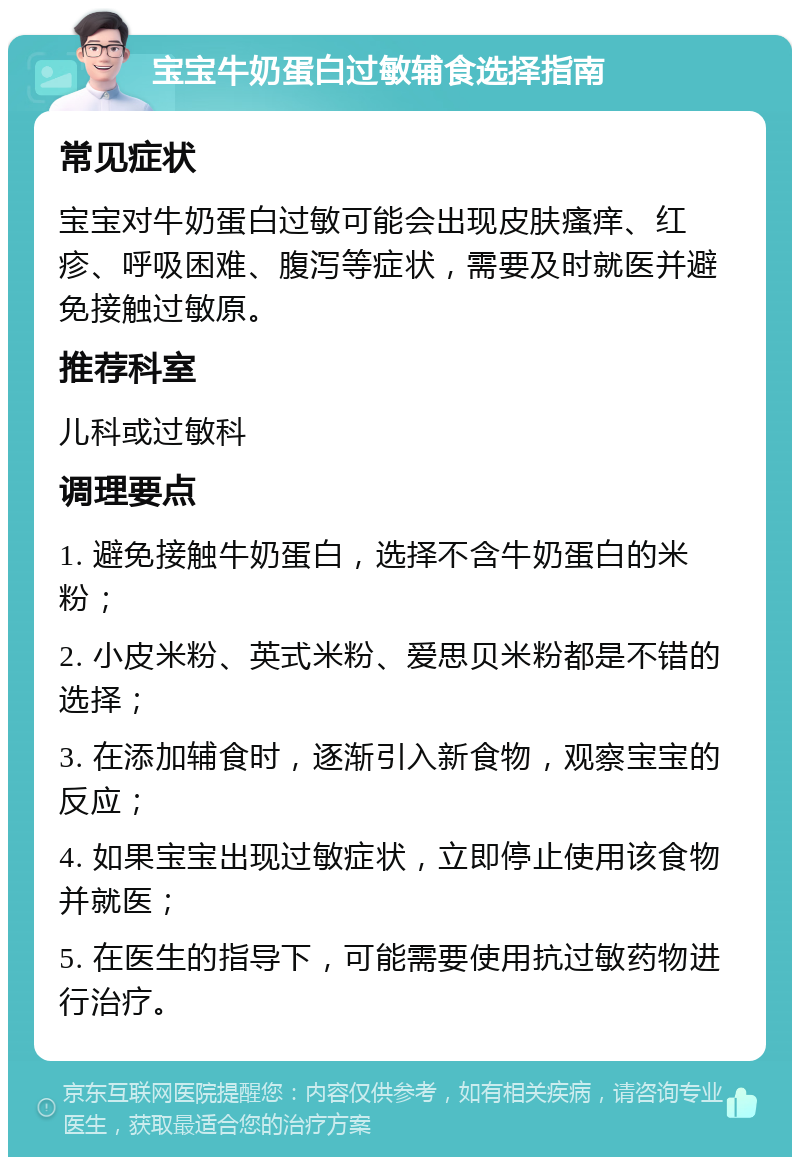 宝宝牛奶蛋白过敏辅食选择指南 常见症状 宝宝对牛奶蛋白过敏可能会出现皮肤瘙痒、红疹、呼吸困难、腹泻等症状，需要及时就医并避免接触过敏原。 推荐科室 儿科或过敏科 调理要点 1. 避免接触牛奶蛋白，选择不含牛奶蛋白的米粉； 2. 小皮米粉、英式米粉、爱思贝米粉都是不错的选择； 3. 在添加辅食时，逐渐引入新食物，观察宝宝的反应； 4. 如果宝宝出现过敏症状，立即停止使用该食物并就医； 5. 在医生的指导下，可能需要使用抗过敏药物进行治疗。