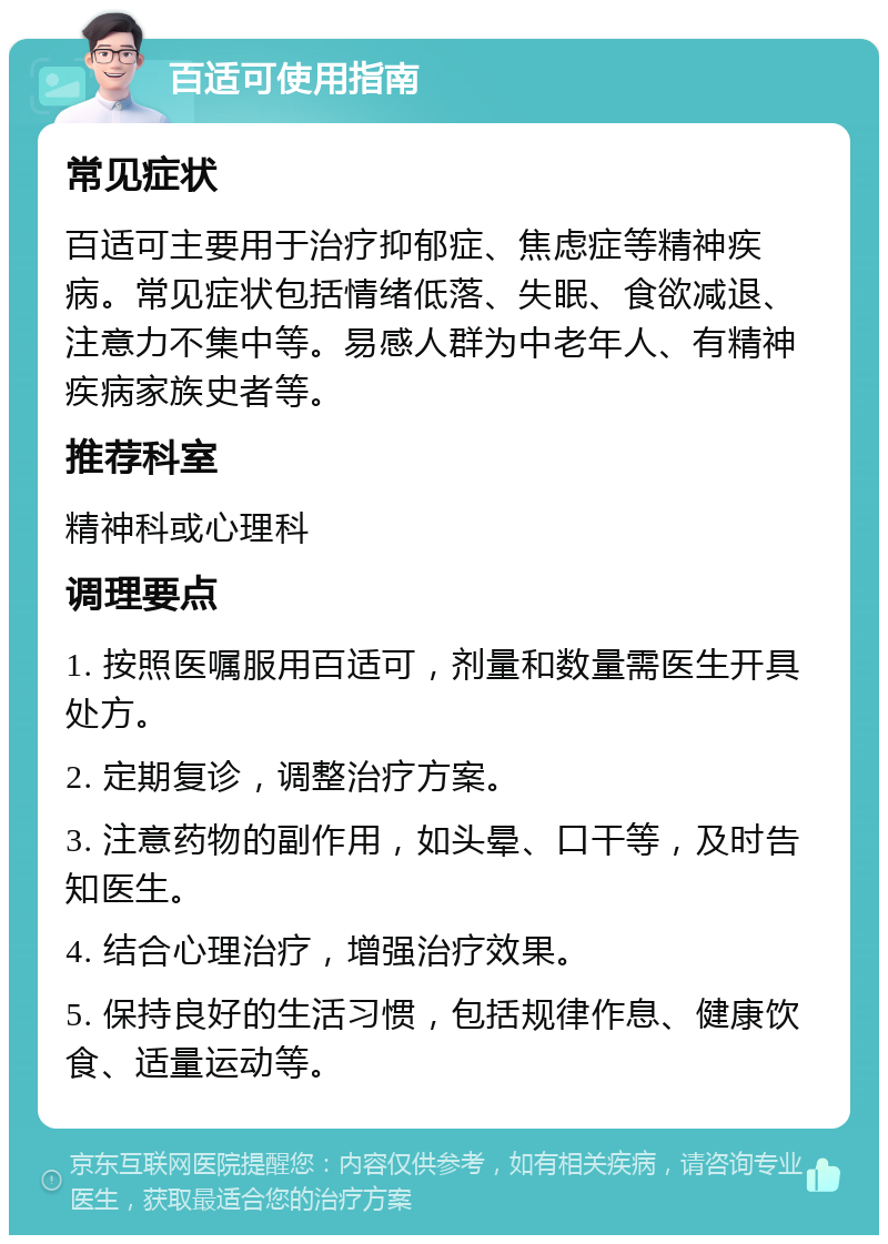 百适可使用指南 常见症状 百适可主要用于治疗抑郁症、焦虑症等精神疾病。常见症状包括情绪低落、失眠、食欲减退、注意力不集中等。易感人群为中老年人、有精神疾病家族史者等。 推荐科室 精神科或心理科 调理要点 1. 按照医嘱服用百适可，剂量和数量需医生开具处方。 2. 定期复诊，调整治疗方案。 3. 注意药物的副作用，如头晕、口干等，及时告知医生。 4. 结合心理治疗，增强治疗效果。 5. 保持良好的生活习惯，包括规律作息、健康饮食、适量运动等。