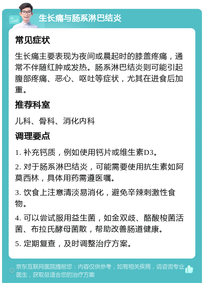 生长痛与肠系淋巴结炎 常见症状 生长痛主要表现为夜间或晨起时的膝盖疼痛，通常不伴随红肿或发热。肠系淋巴结炎则可能引起腹部疼痛、恶心、呕吐等症状，尤其在进食后加重。 推荐科室 儿科、骨科、消化内科 调理要点 1. 补充钙质，例如使用钙片或维生素D3。 2. 对于肠系淋巴结炎，可能需要使用抗生素如阿莫西林，具体用药需遵医嘱。 3. 饮食上注意清淡易消化，避免辛辣刺激性食物。 4. 可以尝试服用益生菌，如金双歧、酪酸梭菌活菌、布拉氏酵母菌散，帮助改善肠道健康。 5. 定期复查，及时调整治疗方案。