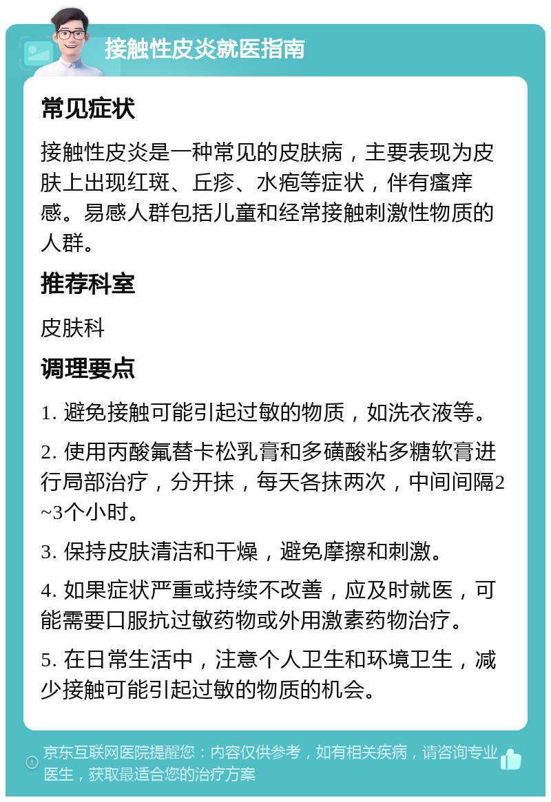 接触性皮炎就医指南 常见症状 接触性皮炎是一种常见的皮肤病，主要表现为皮肤上出现红斑、丘疹、水疱等症状，伴有瘙痒感。易感人群包括儿童和经常接触刺激性物质的人群。 推荐科室 皮肤科 调理要点 1. 避免接触可能引起过敏的物质，如洗衣液等。 2. 使用丙酸氟替卡松乳膏和多磺酸粘多糖软膏进行局部治疗，分开抹，每天各抹两次，中间间隔2~3个小时。 3. 保持皮肤清洁和干燥，避免摩擦和刺激。 4. 如果症状严重或持续不改善，应及时就医，可能需要口服抗过敏药物或外用激素药物治疗。 5. 在日常生活中，注意个人卫生和环境卫生，减少接触可能引起过敏的物质的机会。