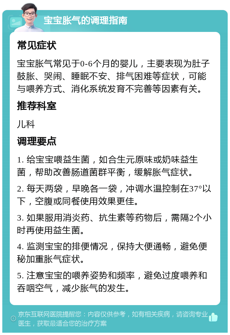 宝宝胀气的调理指南 常见症状 宝宝胀气常见于0-6个月的婴儿，主要表现为肚子鼓胀、哭闹、睡眠不安、排气困难等症状，可能与喂养方式、消化系统发育不完善等因素有关。 推荐科室 儿科 调理要点 1. 给宝宝喂益生菌，如合生元原味或奶味益生菌，帮助改善肠道菌群平衡，缓解胀气症状。 2. 每天两袋，早晚各一袋，冲调水温控制在37°以下，空腹或同餐使用效果更佳。 3. 如果服用消炎药、抗生素等药物后，需隔2个小时再使用益生菌。 4. 监测宝宝的排便情况，保持大便通畅，避免便秘加重胀气症状。 5. 注意宝宝的喂养姿势和频率，避免过度喂养和吞咽空气，减少胀气的发生。