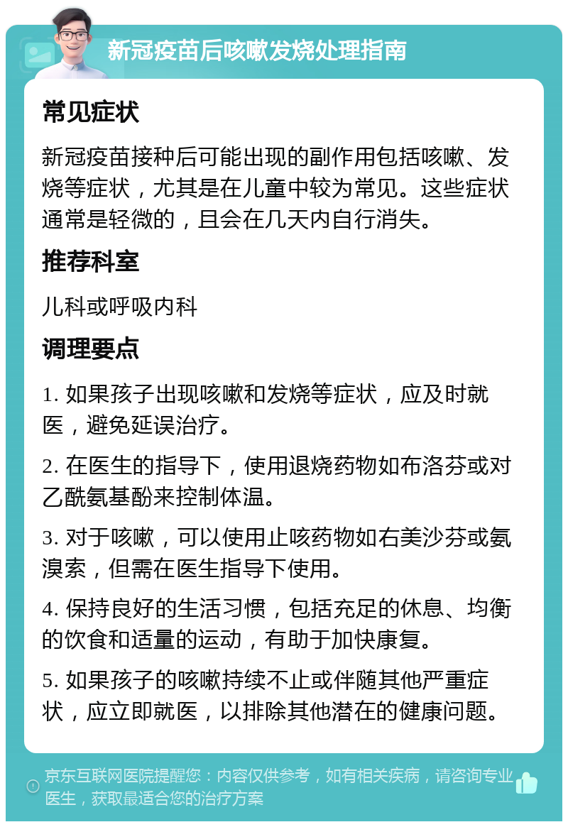 新冠疫苗后咳嗽发烧处理指南 常见症状 新冠疫苗接种后可能出现的副作用包括咳嗽、发烧等症状，尤其是在儿童中较为常见。这些症状通常是轻微的，且会在几天内自行消失。 推荐科室 儿科或呼吸内科 调理要点 1. 如果孩子出现咳嗽和发烧等症状，应及时就医，避免延误治疗。 2. 在医生的指导下，使用退烧药物如布洛芬或对乙酰氨基酚来控制体温。 3. 对于咳嗽，可以使用止咳药物如右美沙芬或氨溴索，但需在医生指导下使用。 4. 保持良好的生活习惯，包括充足的休息、均衡的饮食和适量的运动，有助于加快康复。 5. 如果孩子的咳嗽持续不止或伴随其他严重症状，应立即就医，以排除其他潜在的健康问题。