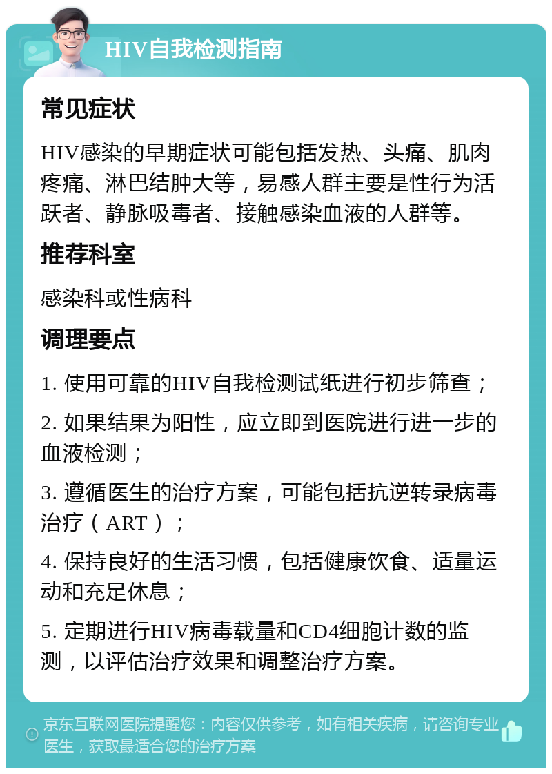 HIV自我检测指南 常见症状 HIV感染的早期症状可能包括发热、头痛、肌肉疼痛、淋巴结肿大等，易感人群主要是性行为活跃者、静脉吸毒者、接触感染血液的人群等。 推荐科室 感染科或性病科 调理要点 1. 使用可靠的HIV自我检测试纸进行初步筛查； 2. 如果结果为阳性，应立即到医院进行进一步的血液检测； 3. 遵循医生的治疗方案，可能包括抗逆转录病毒治疗（ART）； 4. 保持良好的生活习惯，包括健康饮食、适量运动和充足休息； 5. 定期进行HIV病毒载量和CD4细胞计数的监测，以评估治疗效果和调整治疗方案。