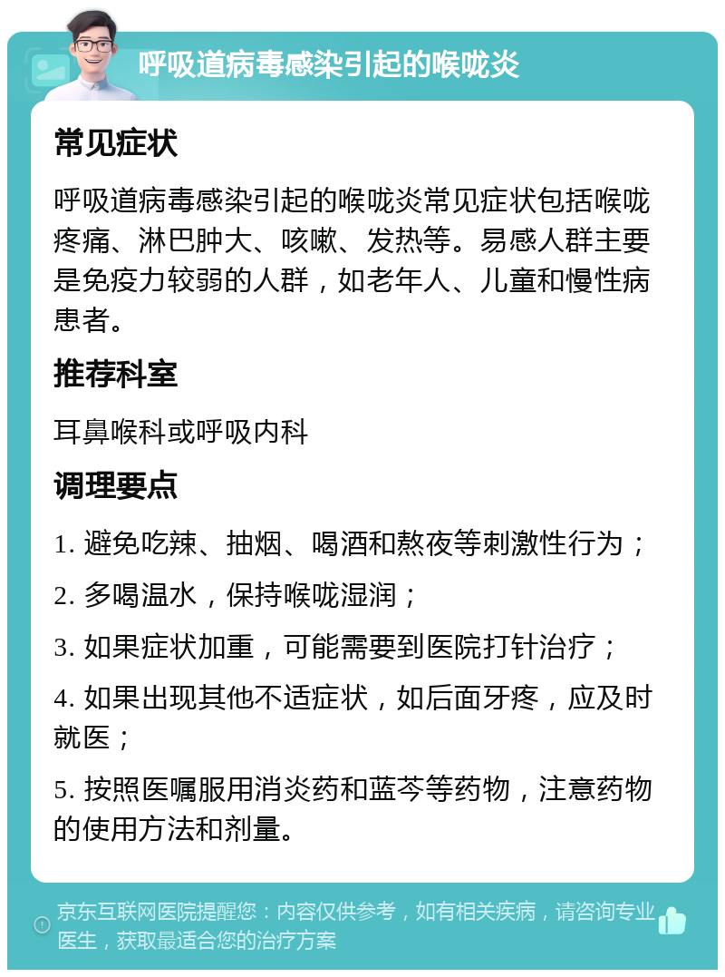 呼吸道病毒感染引起的喉咙炎 常见症状 呼吸道病毒感染引起的喉咙炎常见症状包括喉咙疼痛、淋巴肿大、咳嗽、发热等。易感人群主要是免疫力较弱的人群，如老年人、儿童和慢性病患者。 推荐科室 耳鼻喉科或呼吸内科 调理要点 1. 避免吃辣、抽烟、喝酒和熬夜等刺激性行为； 2. 多喝温水，保持喉咙湿润； 3. 如果症状加重，可能需要到医院打针治疗； 4. 如果出现其他不适症状，如后面牙疼，应及时就医； 5. 按照医嘱服用消炎药和蓝芩等药物，注意药物的使用方法和剂量。