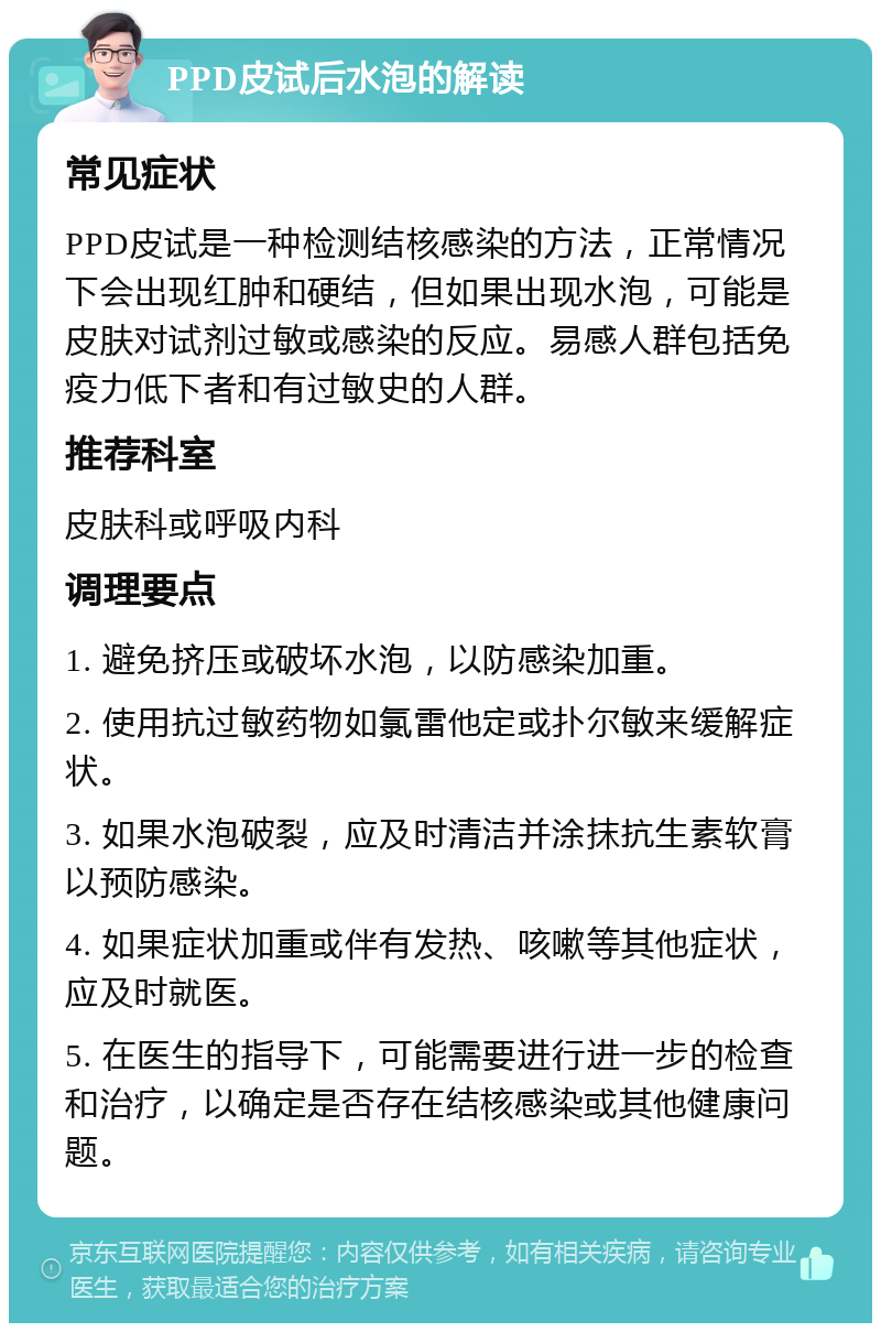 PPD皮试后水泡的解读 常见症状 PPD皮试是一种检测结核感染的方法，正常情况下会出现红肿和硬结，但如果出现水泡，可能是皮肤对试剂过敏或感染的反应。易感人群包括免疫力低下者和有过敏史的人群。 推荐科室 皮肤科或呼吸内科 调理要点 1. 避免挤压或破坏水泡，以防感染加重。 2. 使用抗过敏药物如氯雷他定或扑尔敏来缓解症状。 3. 如果水泡破裂，应及时清洁并涂抹抗生素软膏以预防感染。 4. 如果症状加重或伴有发热、咳嗽等其他症状，应及时就医。 5. 在医生的指导下，可能需要进行进一步的检查和治疗，以确定是否存在结核感染或其他健康问题。