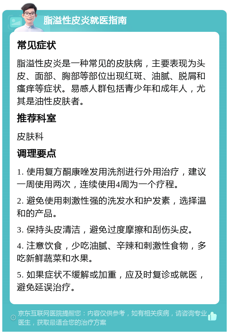 脂溢性皮炎就医指南 常见症状 脂溢性皮炎是一种常见的皮肤病，主要表现为头皮、面部、胸部等部位出现红斑、油腻、脱屑和瘙痒等症状。易感人群包括青少年和成年人，尤其是油性皮肤者。 推荐科室 皮肤科 调理要点 1. 使用复方酮康唑发用洗剂进行外用治疗，建议一周使用两次，连续使用4周为一个疗程。 2. 避免使用刺激性强的洗发水和护发素，选择温和的产品。 3. 保持头皮清洁，避免过度摩擦和刮伤头皮。 4. 注意饮食，少吃油腻、辛辣和刺激性食物，多吃新鲜蔬菜和水果。 5. 如果症状不缓解或加重，应及时复诊或就医，避免延误治疗。