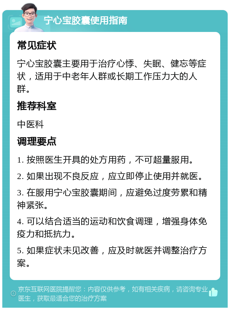 宁心宝胶囊使用指南 常见症状 宁心宝胶囊主要用于治疗心悸、失眠、健忘等症状，适用于中老年人群或长期工作压力大的人群。 推荐科室 中医科 调理要点 1. 按照医生开具的处方用药，不可超量服用。 2. 如果出现不良反应，应立即停止使用并就医。 3. 在服用宁心宝胶囊期间，应避免过度劳累和精神紧张。 4. 可以结合适当的运动和饮食调理，增强身体免疫力和抵抗力。 5. 如果症状未见改善，应及时就医并调整治疗方案。