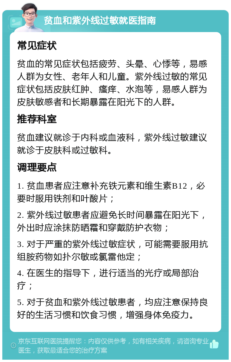 贫血和紫外线过敏就医指南 常见症状 贫血的常见症状包括疲劳、头晕、心悸等，易感人群为女性、老年人和儿童。紫外线过敏的常见症状包括皮肤红肿、瘙痒、水泡等，易感人群为皮肤敏感者和长期暴露在阳光下的人群。 推荐科室 贫血建议就诊于内科或血液科，紫外线过敏建议就诊于皮肤科或过敏科。 调理要点 1. 贫血患者应注意补充铁元素和维生素B12，必要时服用铁剂和叶酸片； 2. 紫外线过敏患者应避免长时间暴露在阳光下，外出时应涂抹防晒霜和穿戴防护衣物； 3. 对于严重的紫外线过敏症状，可能需要服用抗组胺药物如扑尔敏或氯雷他定； 4. 在医生的指导下，进行适当的光疗或局部治疗； 5. 对于贫血和紫外线过敏患者，均应注意保持良好的生活习惯和饮食习惯，增强身体免疫力。