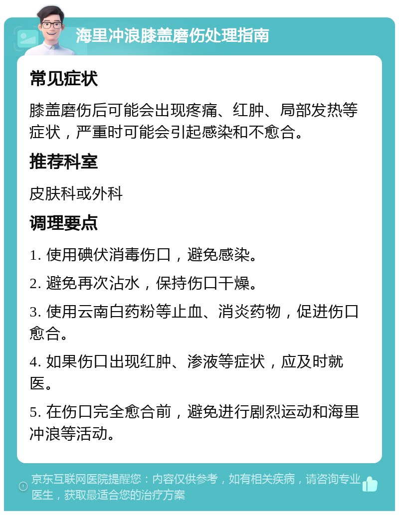 海里冲浪膝盖磨伤处理指南 常见症状 膝盖磨伤后可能会出现疼痛、红肿、局部发热等症状，严重时可能会引起感染和不愈合。 推荐科室 皮肤科或外科 调理要点 1. 使用碘伏消毒伤口，避免感染。 2. 避免再次沾水，保持伤口干燥。 3. 使用云南白药粉等止血、消炎药物，促进伤口愈合。 4. 如果伤口出现红肿、渗液等症状，应及时就医。 5. 在伤口完全愈合前，避免进行剧烈运动和海里冲浪等活动。