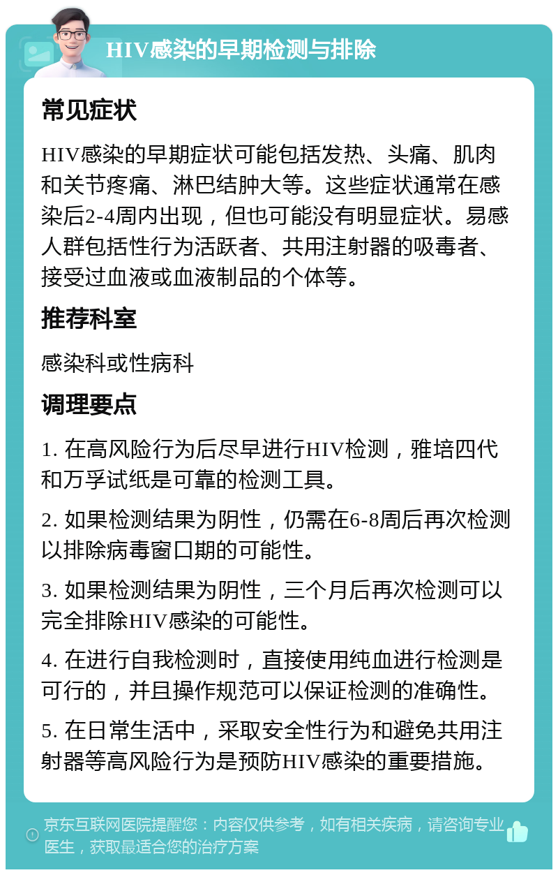 HIV感染的早期检测与排除 常见症状 HIV感染的早期症状可能包括发热、头痛、肌肉和关节疼痛、淋巴结肿大等。这些症状通常在感染后2-4周内出现，但也可能没有明显症状。易感人群包括性行为活跃者、共用注射器的吸毒者、接受过血液或血液制品的个体等。 推荐科室 感染科或性病科 调理要点 1. 在高风险行为后尽早进行HIV检测，雅培四代和万孚试纸是可靠的检测工具。 2. 如果检测结果为阴性，仍需在6-8周后再次检测以排除病毒窗口期的可能性。 3. 如果检测结果为阴性，三个月后再次检测可以完全排除HIV感染的可能性。 4. 在进行自我检测时，直接使用纯血进行检测是可行的，并且操作规范可以保证检测的准确性。 5. 在日常生活中，采取安全性行为和避免共用注射器等高风险行为是预防HIV感染的重要措施。