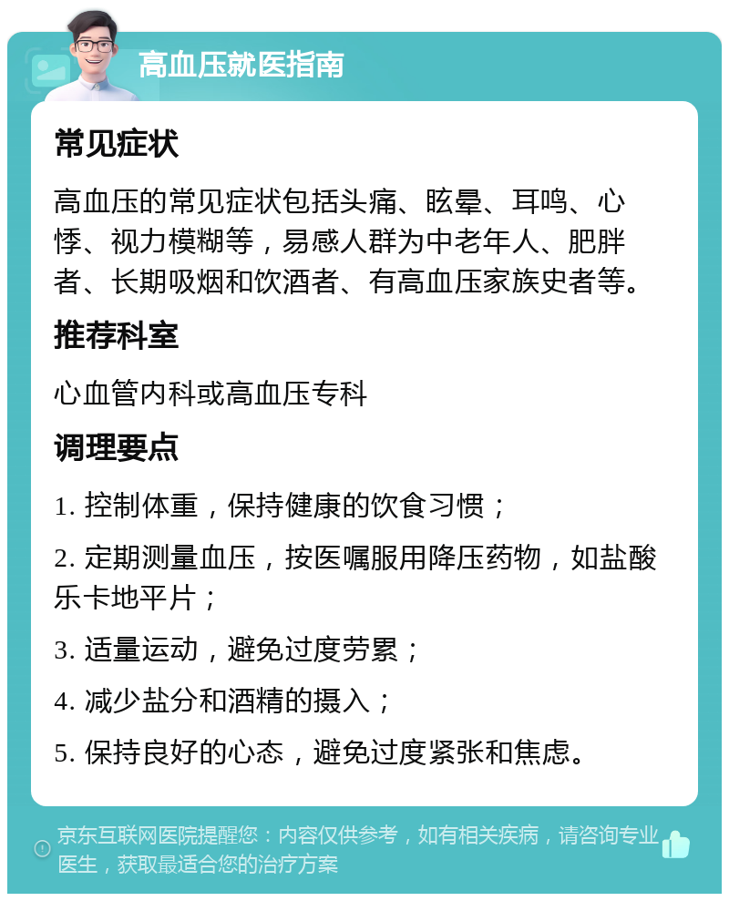 高血压就医指南 常见症状 高血压的常见症状包括头痛、眩晕、耳鸣、心悸、视力模糊等，易感人群为中老年人、肥胖者、长期吸烟和饮酒者、有高血压家族史者等。 推荐科室 心血管内科或高血压专科 调理要点 1. 控制体重，保持健康的饮食习惯； 2. 定期测量血压，按医嘱服用降压药物，如盐酸乐卡地平片； 3. 适量运动，避免过度劳累； 4. 减少盐分和酒精的摄入； 5. 保持良好的心态，避免过度紧张和焦虑。