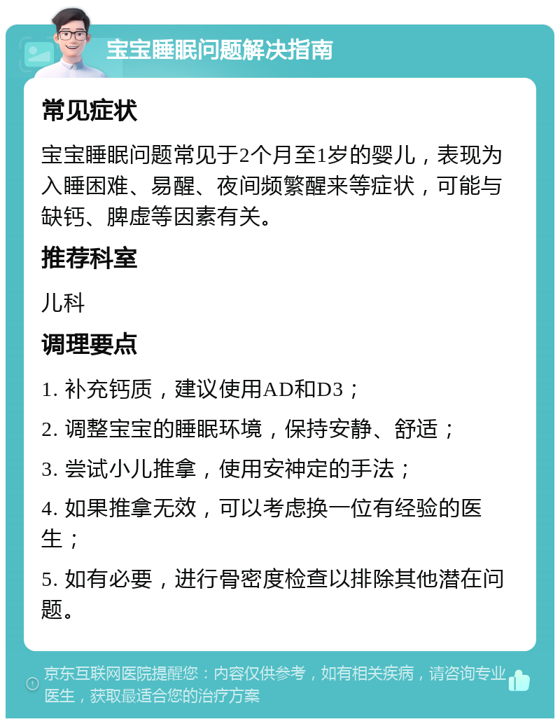 宝宝睡眠问题解决指南 常见症状 宝宝睡眠问题常见于2个月至1岁的婴儿，表现为入睡困难、易醒、夜间频繁醒来等症状，可能与缺钙、脾虚等因素有关。 推荐科室 儿科 调理要点 1. 补充钙质，建议使用AD和D3； 2. 调整宝宝的睡眠环境，保持安静、舒适； 3. 尝试小儿推拿，使用安神定的手法； 4. 如果推拿无效，可以考虑换一位有经验的医生； 5. 如有必要，进行骨密度检查以排除其他潜在问题。