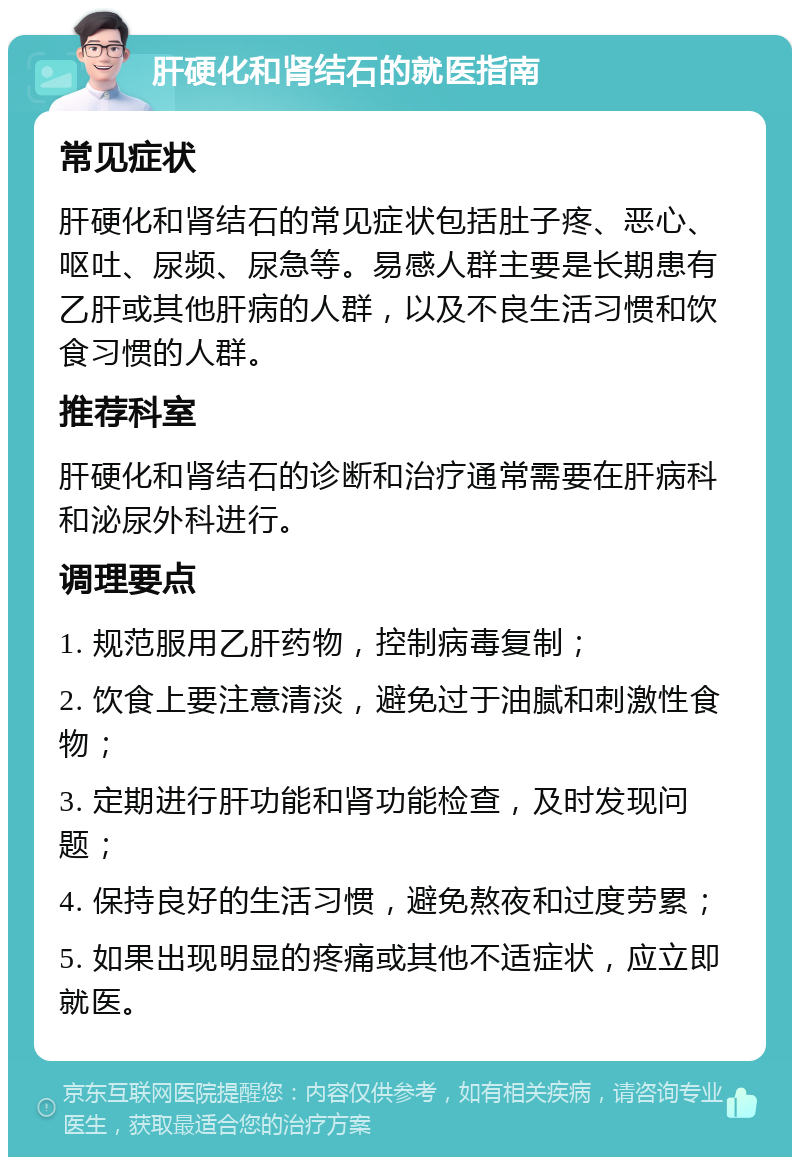 肝硬化和肾结石的就医指南 常见症状 肝硬化和肾结石的常见症状包括肚子疼、恶心、呕吐、尿频、尿急等。易感人群主要是长期患有乙肝或其他肝病的人群，以及不良生活习惯和饮食习惯的人群。 推荐科室 肝硬化和肾结石的诊断和治疗通常需要在肝病科和泌尿外科进行。 调理要点 1. 规范服用乙肝药物，控制病毒复制； 2. 饮食上要注意清淡，避免过于油腻和刺激性食物； 3. 定期进行肝功能和肾功能检查，及时发现问题； 4. 保持良好的生活习惯，避免熬夜和过度劳累； 5. 如果出现明显的疼痛或其他不适症状，应立即就医。