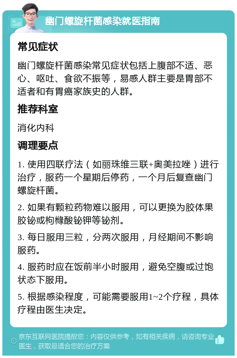 幽门螺旋杆菌感染就医指南 常见症状 幽门螺旋杆菌感染常见症状包括上腹部不适、恶心、呕吐、食欲不振等，易感人群主要是胃部不适者和有胃癌家族史的人群。 推荐科室 消化内科 调理要点 1. 使用四联疗法（如丽珠维三联+奥美拉唑）进行治疗，服药一个星期后停药，一个月后复查幽门螺旋杆菌。 2. 如果有颗粒药物难以服用，可以更换为胶体果胶铋或枸橼酸铋钾等铋剂。 3. 每日服用三粒，分两次服用，月经期间不影响服药。 4. 服药时应在饭前半小时服用，避免空腹或过饱状态下服用。 5. 根据感染程度，可能需要服用1~2个疗程，具体疗程由医生决定。