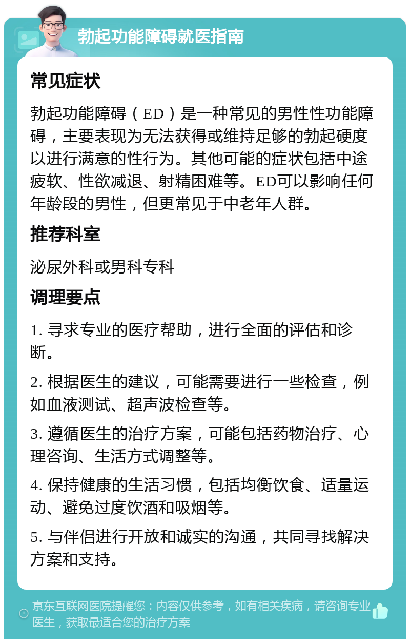 勃起功能障碍就医指南 常见症状 勃起功能障碍（ED）是一种常见的男性性功能障碍，主要表现为无法获得或维持足够的勃起硬度以进行满意的性行为。其他可能的症状包括中途疲软、性欲减退、射精困难等。ED可以影响任何年龄段的男性，但更常见于中老年人群。 推荐科室 泌尿外科或男科专科 调理要点 1. 寻求专业的医疗帮助，进行全面的评估和诊断。 2. 根据医生的建议，可能需要进行一些检查，例如血液测试、超声波检查等。 3. 遵循医生的治疗方案，可能包括药物治疗、心理咨询、生活方式调整等。 4. 保持健康的生活习惯，包括均衡饮食、适量运动、避免过度饮酒和吸烟等。 5. 与伴侣进行开放和诚实的沟通，共同寻找解决方案和支持。