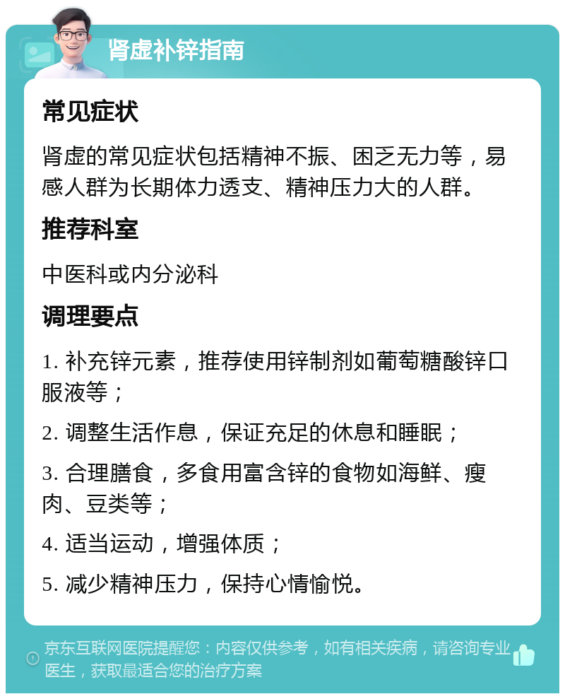 肾虚补锌指南 常见症状 肾虚的常见症状包括精神不振、困乏无力等，易感人群为长期体力透支、精神压力大的人群。 推荐科室 中医科或内分泌科 调理要点 1. 补充锌元素，推荐使用锌制剂如葡萄糖酸锌口服液等； 2. 调整生活作息，保证充足的休息和睡眠； 3. 合理膳食，多食用富含锌的食物如海鲜、瘦肉、豆类等； 4. 适当运动，增强体质； 5. 减少精神压力，保持心情愉悦。