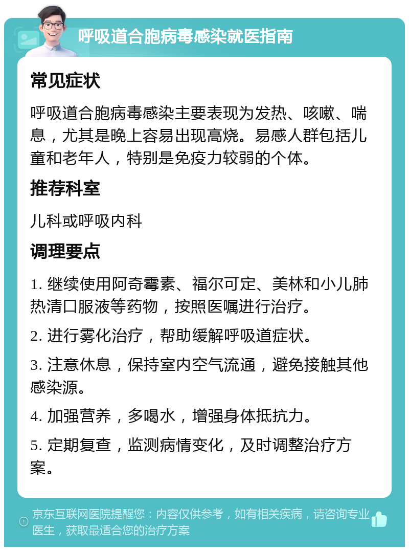 呼吸道合胞病毒感染就医指南 常见症状 呼吸道合胞病毒感染主要表现为发热、咳嗽、喘息，尤其是晚上容易出现高烧。易感人群包括儿童和老年人，特别是免疫力较弱的个体。 推荐科室 儿科或呼吸内科 调理要点 1. 继续使用阿奇霉素、福尔可定、美林和小儿肺热清口服液等药物，按照医嘱进行治疗。 2. 进行雾化治疗，帮助缓解呼吸道症状。 3. 注意休息，保持室内空气流通，避免接触其他感染源。 4. 加强营养，多喝水，增强身体抵抗力。 5. 定期复查，监测病情变化，及时调整治疗方案。