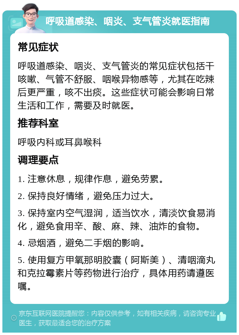 呼吸道感染、咽炎、支气管炎就医指南 常见症状 呼吸道感染、咽炎、支气管炎的常见症状包括干咳嗽、气管不舒服、咽喉异物感等，尤其在吃辣后更严重，咳不出痰。这些症状可能会影响日常生活和工作，需要及时就医。 推荐科室 呼吸内科或耳鼻喉科 调理要点 1. 注意休息，规律作息，避免劳累。 2. 保持良好情绪，避免压力过大。 3. 保持室内空气湿润，适当饮水，清淡饮食易消化，避免食用辛、酸、麻、辣、油炸的食物。 4. 忌烟酒，避免二手烟的影响。 5. 使用复方甲氧那明胶囊（阿斯美）、清咽滴丸和克拉霉素片等药物进行治疗，具体用药请遵医嘱。