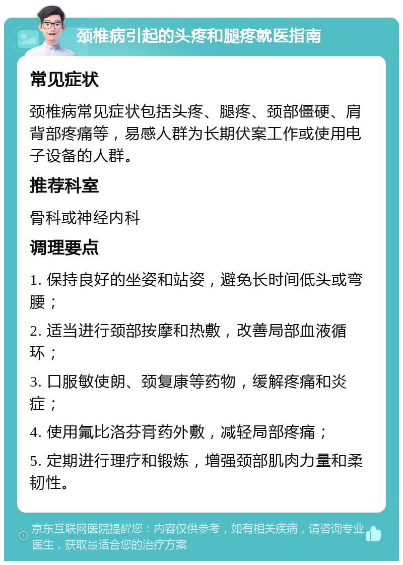 颈椎病引起的头疼和腿疼就医指南 常见症状 颈椎病常见症状包括头疼、腿疼、颈部僵硬、肩背部疼痛等，易感人群为长期伏案工作或使用电子设备的人群。 推荐科室 骨科或神经内科 调理要点 1. 保持良好的坐姿和站姿，避免长时间低头或弯腰； 2. 适当进行颈部按摩和热敷，改善局部血液循环； 3. 口服敏使朗、颈复康等药物，缓解疼痛和炎症； 4. 使用氟比洛芬膏药外敷，减轻局部疼痛； 5. 定期进行理疗和锻炼，增强颈部肌肉力量和柔韧性。