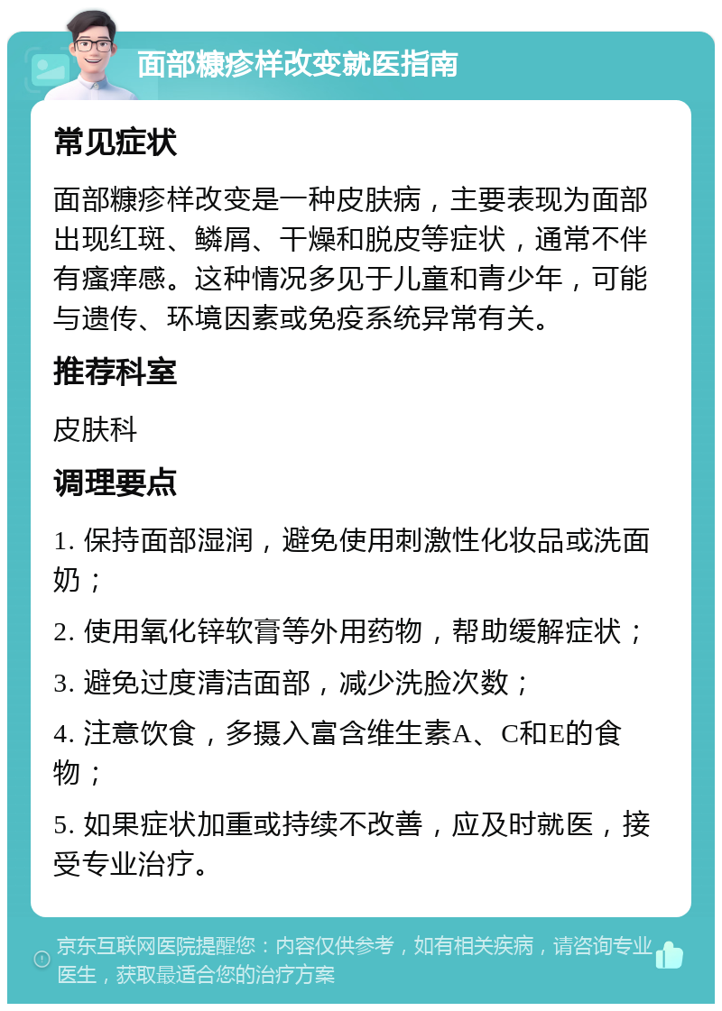 面部糠疹样改变就医指南 常见症状 面部糠疹样改变是一种皮肤病，主要表现为面部出现红斑、鳞屑、干燥和脱皮等症状，通常不伴有瘙痒感。这种情况多见于儿童和青少年，可能与遗传、环境因素或免疫系统异常有关。 推荐科室 皮肤科 调理要点 1. 保持面部湿润，避免使用刺激性化妆品或洗面奶； 2. 使用氧化锌软膏等外用药物，帮助缓解症状； 3. 避免过度清洁面部，减少洗脸次数； 4. 注意饮食，多摄入富含维生素A、C和E的食物； 5. 如果症状加重或持续不改善，应及时就医，接受专业治疗。