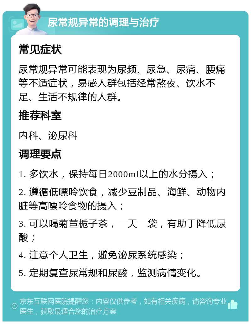 尿常规异常的调理与治疗 常见症状 尿常规异常可能表现为尿频、尿急、尿痛、腰痛等不适症状，易感人群包括经常熬夜、饮水不足、生活不规律的人群。 推荐科室 内科、泌尿科 调理要点 1. 多饮水，保持每日2000ml以上的水分摄入； 2. 遵循低嘌呤饮食，减少豆制品、海鲜、动物内脏等高嘌呤食物的摄入； 3. 可以喝菊苣栀子茶，一天一袋，有助于降低尿酸； 4. 注意个人卫生，避免泌尿系统感染； 5. 定期复查尿常规和尿酸，监测病情变化。