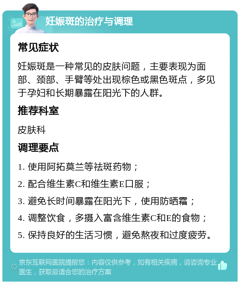 妊娠斑的治疗与调理 常见症状 妊娠斑是一种常见的皮肤问题，主要表现为面部、颈部、手臂等处出现棕色或黑色斑点，多见于孕妇和长期暴露在阳光下的人群。 推荐科室 皮肤科 调理要点 1. 使用阿拓莫兰等祛斑药物； 2. 配合维生素C和维生素E口服； 3. 避免长时间暴露在阳光下，使用防晒霜； 4. 调整饮食，多摄入富含维生素C和E的食物； 5. 保持良好的生活习惯，避免熬夜和过度疲劳。