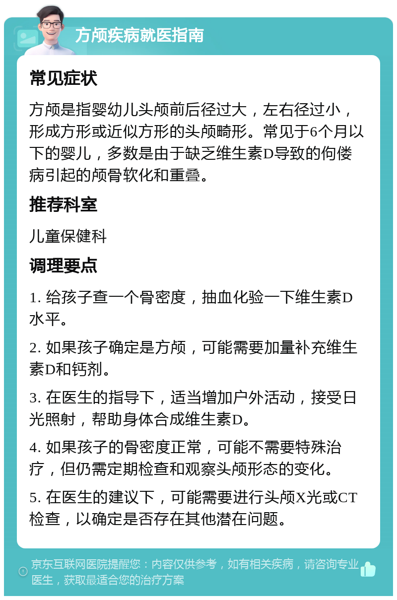 方颅疾病就医指南 常见症状 方颅是指婴幼儿头颅前后径过大，左右径过小，形成方形或近似方形的头颅畸形。常见于6个月以下的婴儿，多数是由于缺乏维生素D导致的佝偻病引起的颅骨软化和重叠。 推荐科室 儿童保健科 调理要点 1. 给孩子查一个骨密度，抽血化验一下维生素D水平。 2. 如果孩子确定是方颅，可能需要加量补充维生素D和钙剂。 3. 在医生的指导下，适当增加户外活动，接受日光照射，帮助身体合成维生素D。 4. 如果孩子的骨密度正常，可能不需要特殊治疗，但仍需定期检查和观察头颅形态的变化。 5. 在医生的建议下，可能需要进行头颅X光或CT检查，以确定是否存在其他潜在问题。